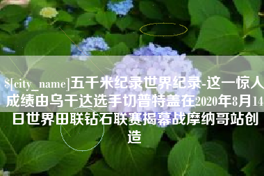 汶上五千米纪录世界纪录-这一惊人成绩由乌干达选手切普特盖在2020年8月14日世界田联钻石联赛揭幕战摩纳哥站创造