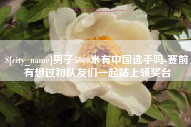 汶上男子5000米有中国选手吗-赛前有想过和队友们一起站上领奖台